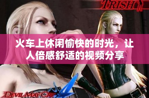 火车上休闲愉快的时光，让人倍感舒适的视频分享