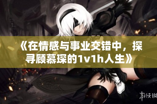 《在情感与事业交错中，探寻顾慕琛的1v1h人生》