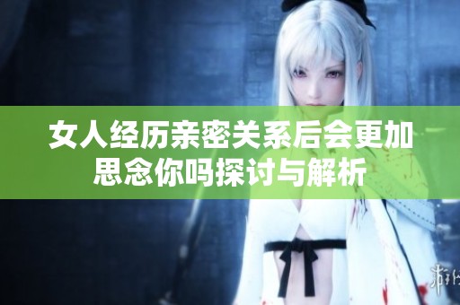 女人经历亲密关系后会更加思念你吗探讨与解析