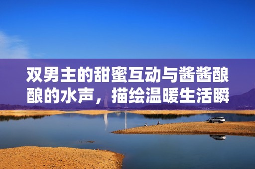 双男主的甜蜜互动与酱酱酿酿的水声，描绘温暖生活瞬间