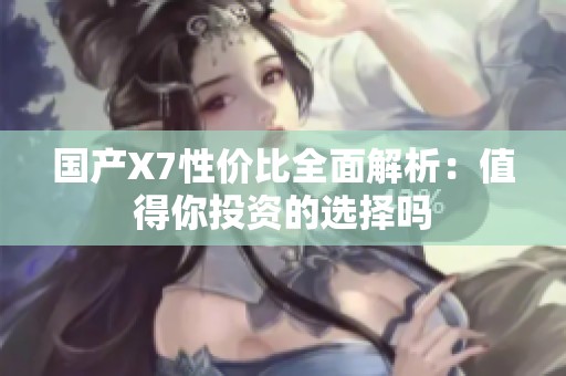 国产X7性价比全面解析：值得你投资的选择吗