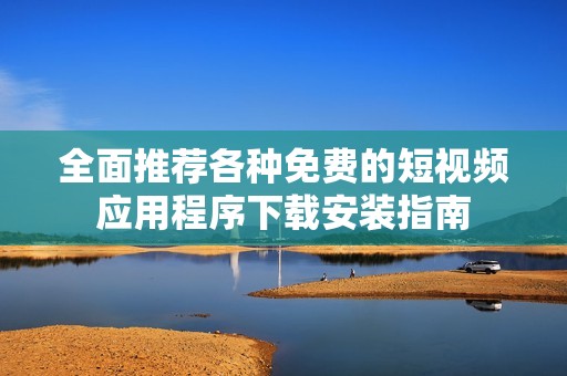 全面推荐各种免费的短视频应用程序下载安装指南