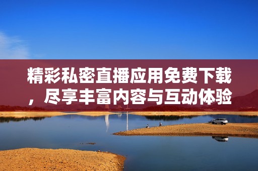 精彩私密直播应用免费下载，尽享丰富内容与互动体验