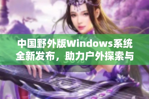 中国野外版Windows系统全新发布，助力户外探索与应用