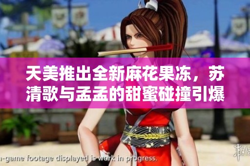 天美推出全新麻花果冻，苏清歌与孟孟的甜蜜碰撞引爆味蕾体验
