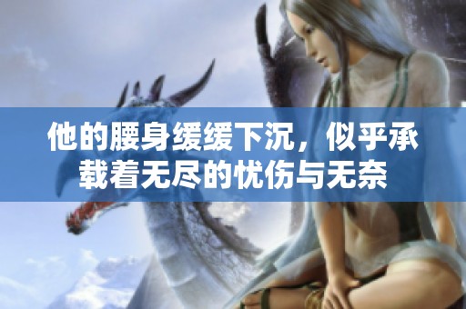 他的腰身缓缓下沉，似乎承载着无尽的忧伤与无奈