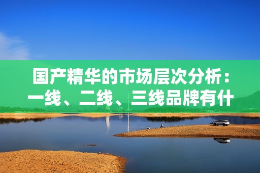 国产精华的市场层次分析：一线、二线、三线品牌有什么区别