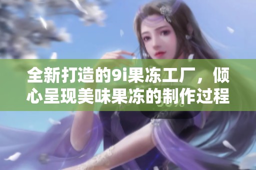 全新打造的9i果冻工厂，倾心呈现美味果冻的制作过程