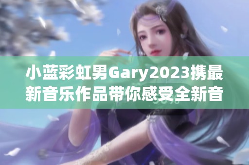 小蓝彩虹男Gary2023携最新音乐作品带你感受全新音乐旅程