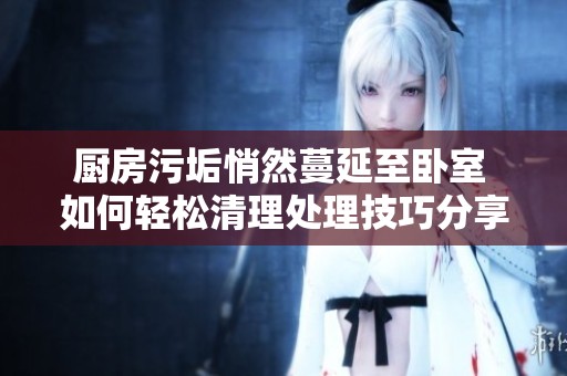 厨房污垢悄然蔓延至卧室 如何轻松清理处理技巧分享