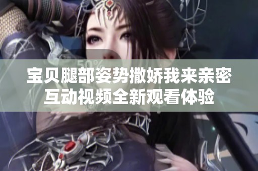 宝贝腿部姿势撒娇我来亲密互动视频全新观看体验