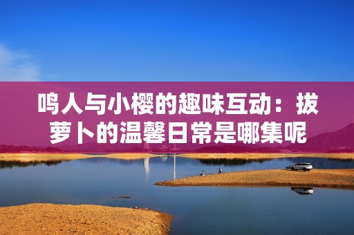 鸣人与小樱的趣味互动：拔萝卜的温馨日常是哪集呢