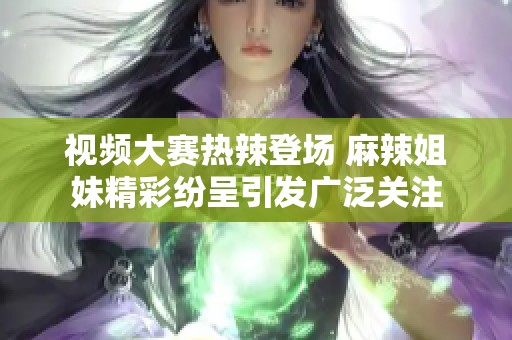 视频大赛热辣登场 麻辣姐妹精彩纷呈引发广泛关注