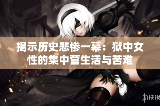 揭示历史悲惨一幕：狱中女性的集中营生活与苦难
