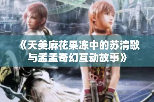 《天美麻花果冻中的苏清歌与孟孟奇幻互动故事》