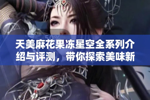 天美麻花果冻星空全系列介绍与评测，带你探索美味新体验