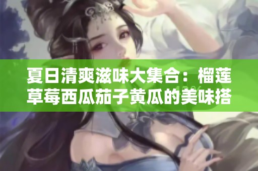 夏日清爽滋味大集合：榴莲草莓西瓜茄子黄瓜的美味搭配