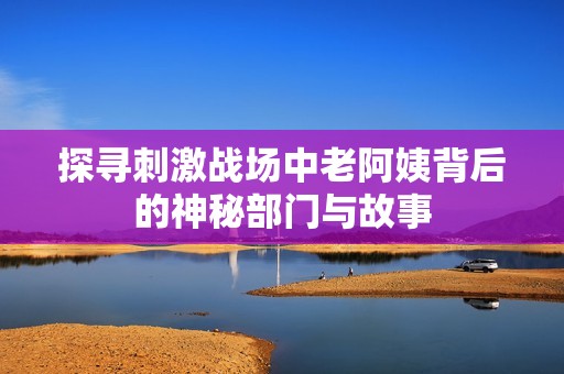 探寻刺激战场中老阿姨背后的神秘部门与故事