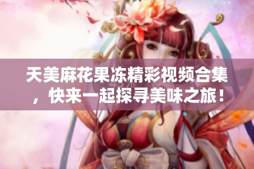 天美麻花果冻精彩视频合集，快来一起探寻美味之旅！