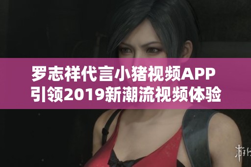 罗志祥代言小猪视频APP 引领2019新潮流视频体验