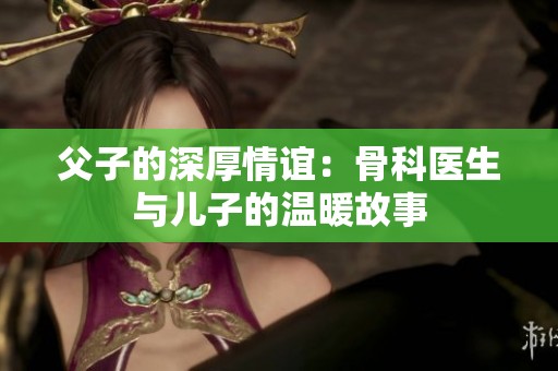 父子的深厚情谊：骨科医生与儿子的温暖故事