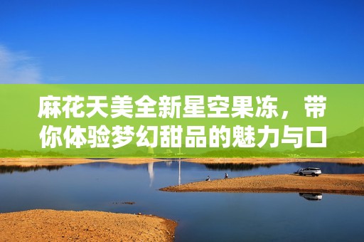 麻花天美全新星空果冻，带你体验梦幻甜品的魅力与口感