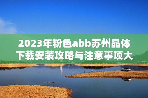 2023年粉色abb苏州晶体下载安装攻略与注意事项大全