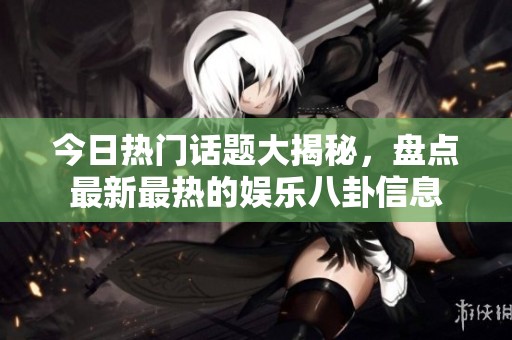今日热门话题大揭秘，盘点最新最热的娱乐八卦信息