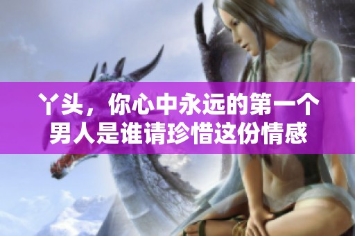 丫头，你心中永远的第一个男人是谁请珍惜这份情感