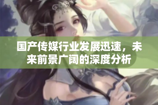 国产传媒行业发展迅速，未来前景广阔的深度分析