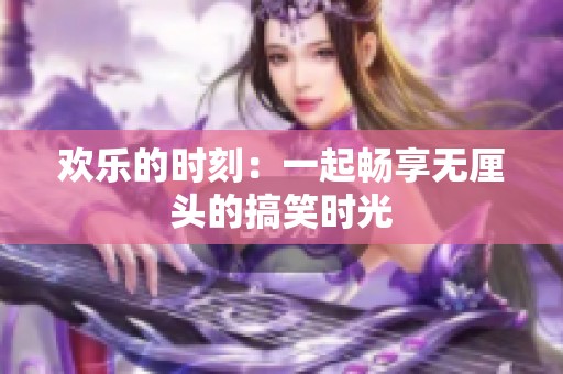欢乐的时刻：一起畅享无厘头的搞笑时光