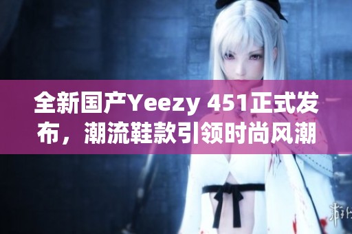 全新国产Yeezy 451正式发布，潮流鞋款引领时尚风潮