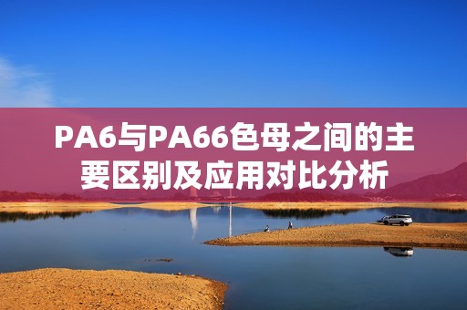 PA6与PA66色母之间的主要区别及应用对比分析