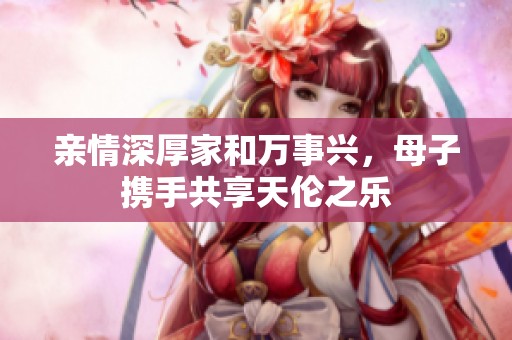 亲情深厚家和万事兴，母子携手共享天伦之乐