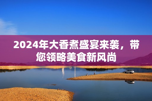 2024年大香煮盛宴来袭，带您领略美食新风尚