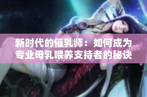 新时代的催乳师：如何成为专业母乳喂养支持者的秘诀分享