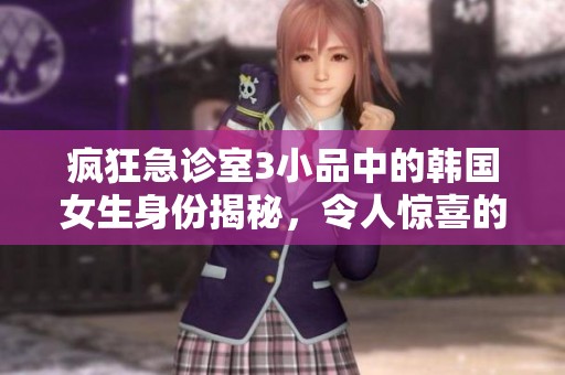 疯狂急诊室3小品中的韩国女生身份揭秘，令人惊喜的她是谁