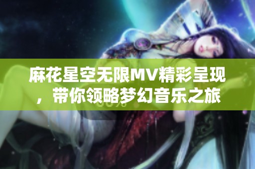 麻花星空无限MV精彩呈现，带你领略梦幻音乐之旅