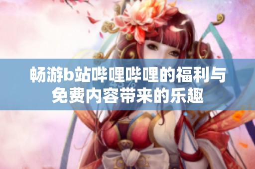 畅游b站哔哩哔哩的福利与免费内容带来的乐趣