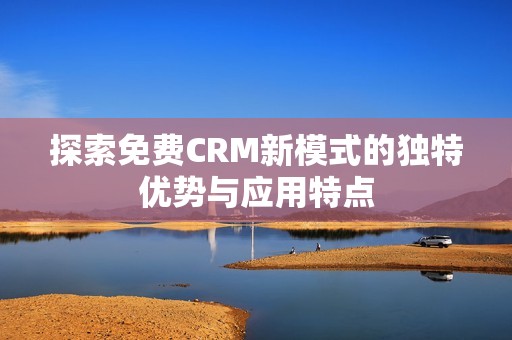 探索免费CRM新模式的独特优势与应用特点