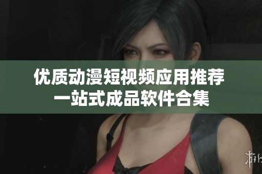 优质动漫短视频应用推荐 一站式成品软件合集