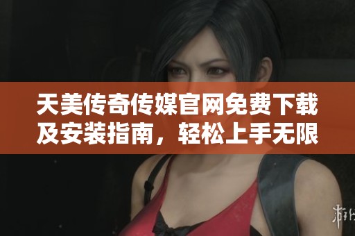 天美传奇传媒官网免费下载及安装指南，轻松上手无限乐趣