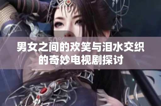 男女之间的欢笑与泪水交织的奇妙电视剧探讨