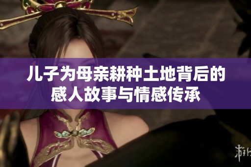 儿子为母亲耕种土地背后的感人故事与情感传承
