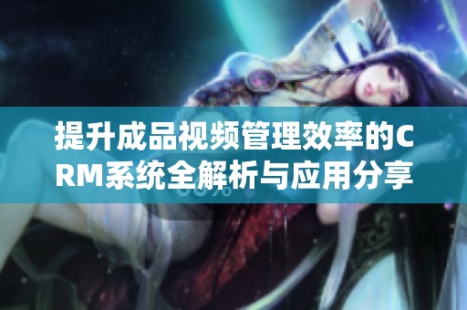 提升成品视频管理效率的CRM系统全解析与应用分享