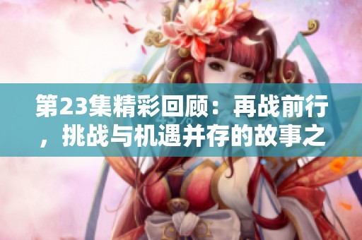 第23集精彩回顾：再战前行，挑战与机遇并存的故事之旅