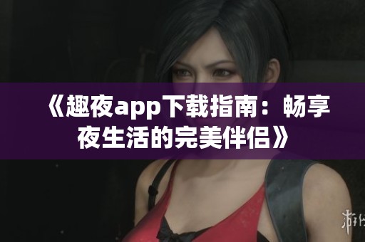 《趣夜app下载指南：畅享夜生活的完美伴侣》