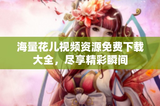 海量花儿视频资源免费下载大全，尽享精彩瞬间