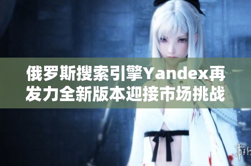 俄罗斯搜索引擎Yandex再发力全新版本迎接市场挑战