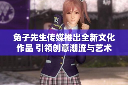 兔子先生传媒推出全新文化作品 引领创意潮流与艺术风尚